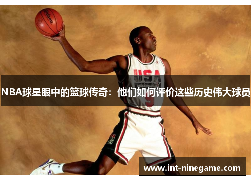 NBA球星眼中的篮球传奇：他们如何评价这些历史伟大球员